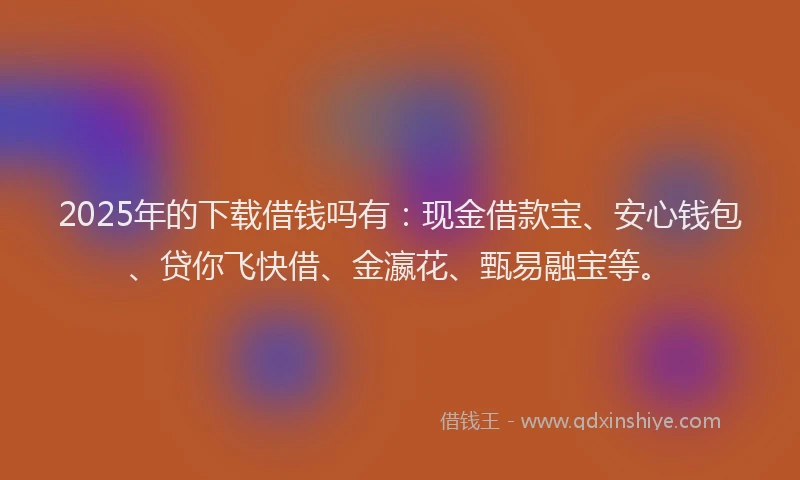 2025年的下载借钱吗有：现金借款宝、安心钱包、贷你飞快借、金瀛花、甄易融宝等。