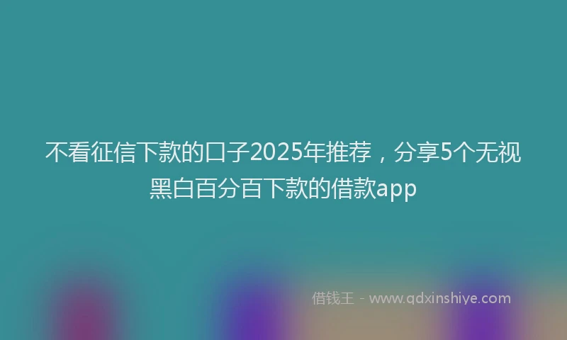 不看征信下款的口子2025年推荐，分享5个无视黑白百分百下款的借款app