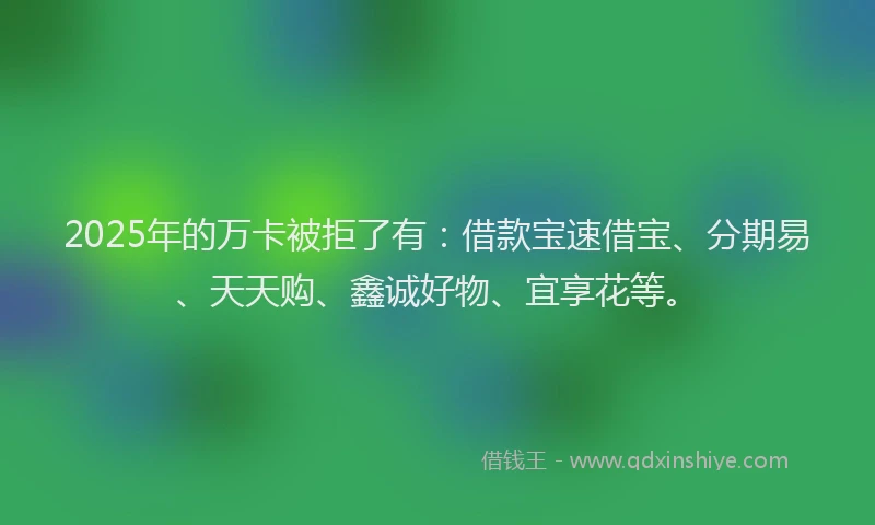 2025年的万卡被拒了有：借款宝速借宝、分期易、天天购、鑫诚好物、宜享花等。