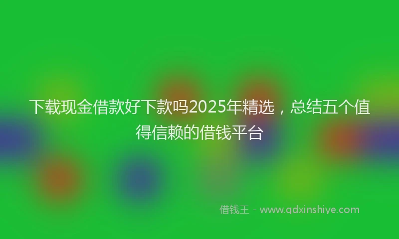 下载现金借款好下款吗2025年精选，总结五个值得信赖的借钱平台