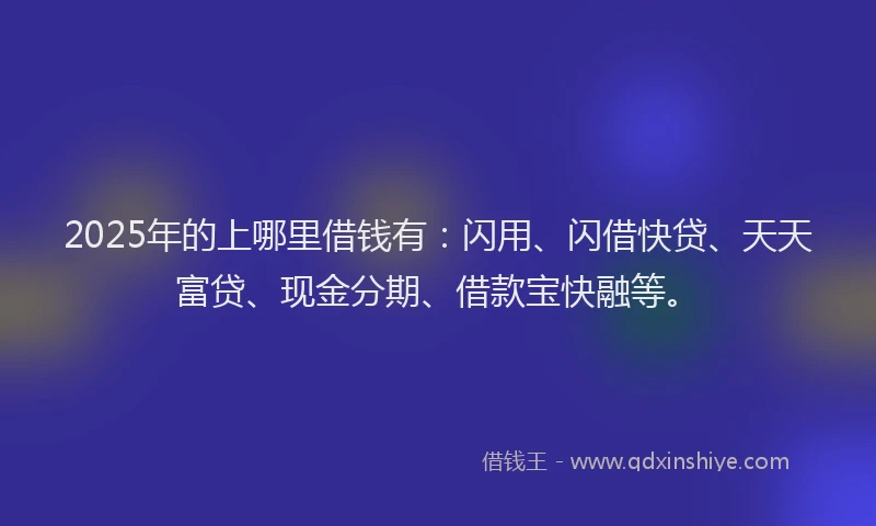 2025年的上哪里借钱有：闪用、闪借快贷、天天富贷、现金分期、借款宝快融等。