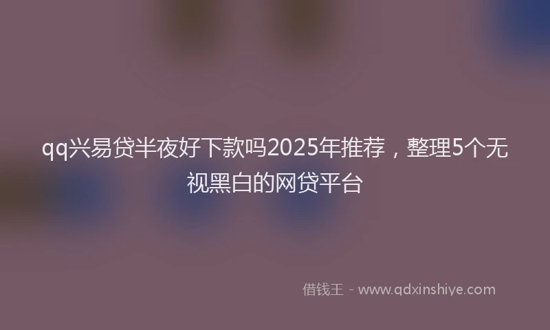 qq兴易贷半夜好下款吗2025年推荐，整理5个无视黑白的网贷平台