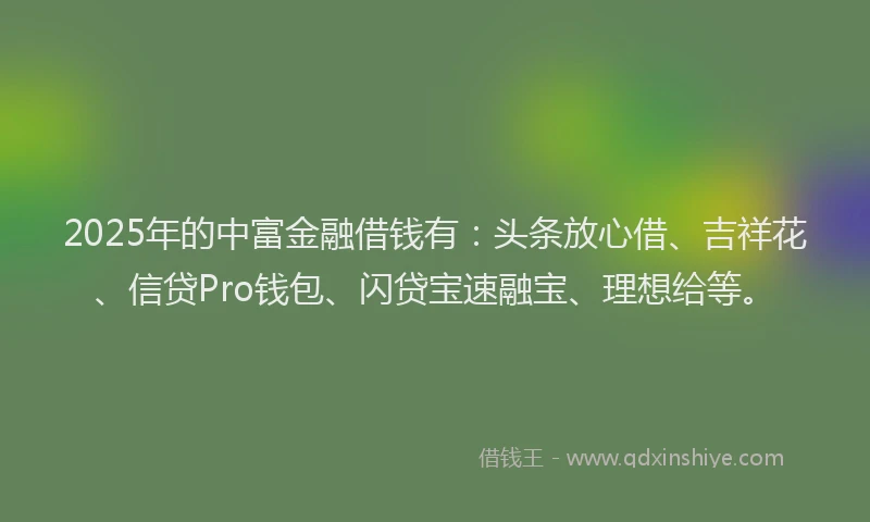 2025年的中富金融借钱有：头条放心借、吉祥花、信贷Pro钱包、闪贷宝速融宝、理想给等。