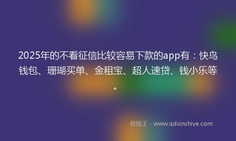 2025年的不看征信比较容易下款的app有：快鸟钱包、珊瑚买单、金租宝、超人速贷、钱小乐等。