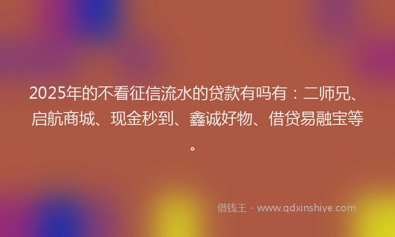 2025年的不看征信流水的贷款有吗有：二师兄、启航商城、现金秒到、鑫诚好物、借贷易融宝等。