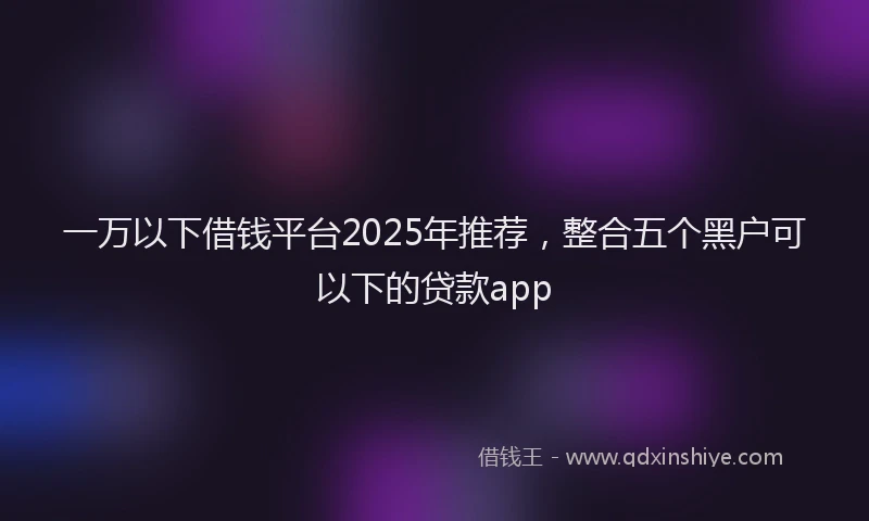 一万以下借钱平台2025年推荐，整合五个黑户可以下的贷款app