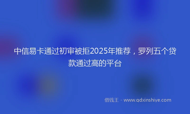 中信易卡通过初审被拒2025年推荐，罗列五个贷款通过高的平台