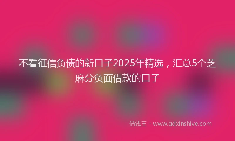 不看征信负债的新口子2025年精选，汇总5个芝麻分负面借款的口子