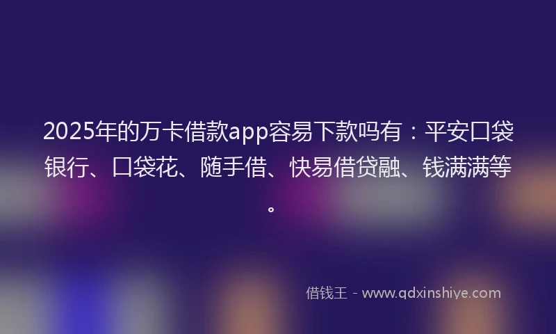 2025年的万卡借款app容易下款吗有：平安口袋银行、口袋花、随手借、快易借贷融、钱满满等。