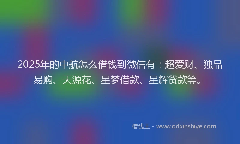 2025年的中航怎么借钱到微信有：超爱财、独品易购、天源花、星梦借款、星辉贷款等。