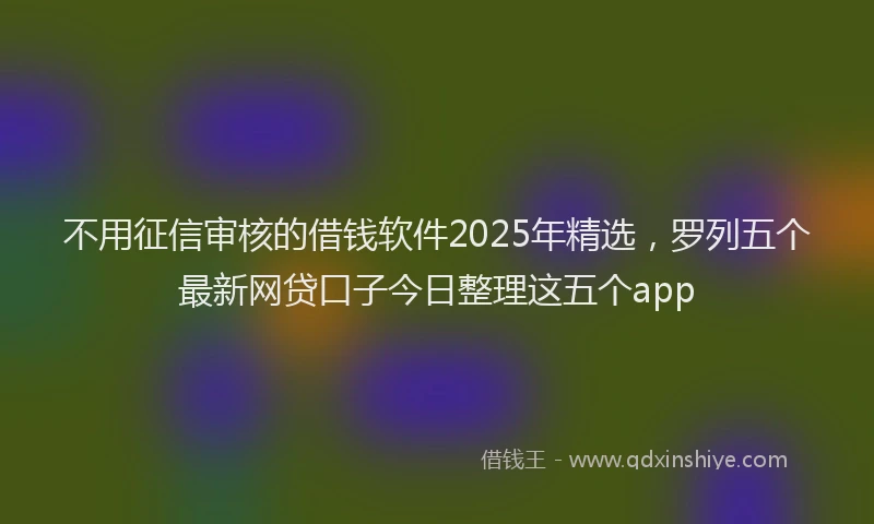 不用征信审核的借钱软件2025年精选，罗列五个最新网贷口子今日整理这五个app