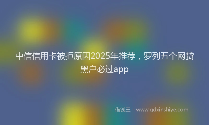 中信信用卡被拒原因2025年推荐，罗列五个网贷黑户必过app