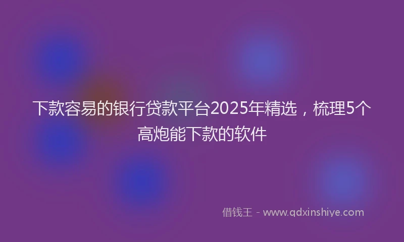 下款容易的银行贷款平台2025年精选，梳理5个高炮能下款的软件