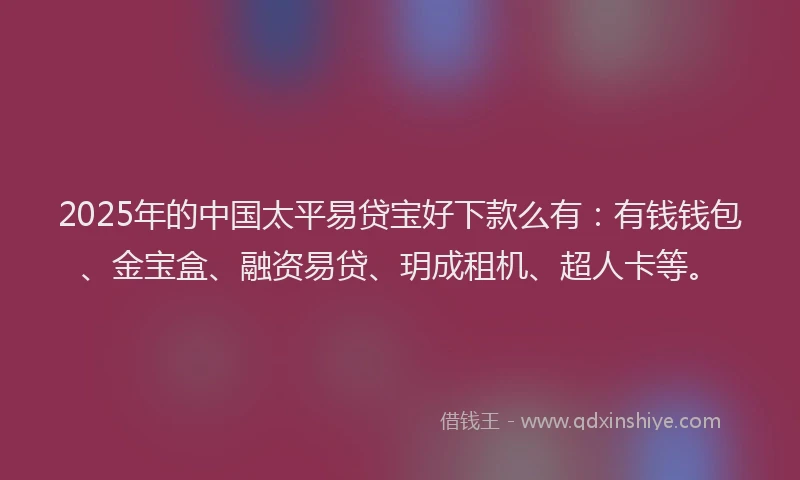 2025年的中国太平易贷宝好下款么有：有钱钱包、金宝盒、融资易贷、玥成租机、超人卡等。
