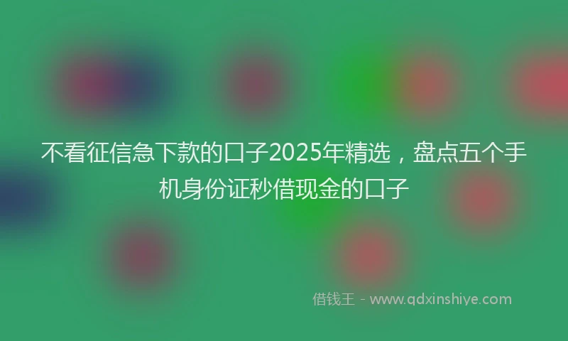 不看征信急下款的口子2025年精选，盘点五个手机身份证秒借现金的口子