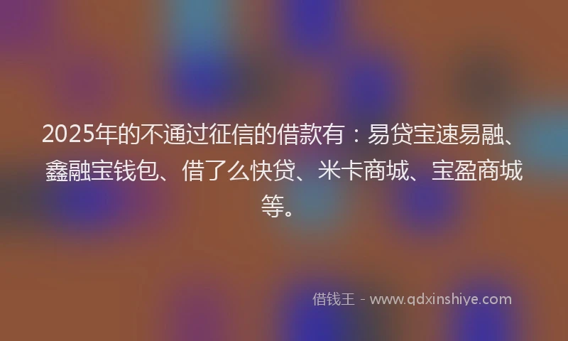2025年的不通过征信的借款有：易贷宝速易融、鑫融宝钱包、借了么快贷、米卡商城、宝盈商城等。