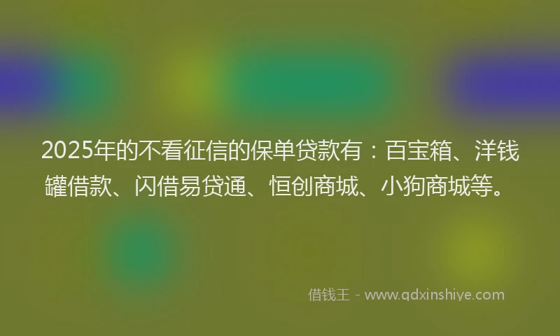 2025年的不看征信的保单贷款有：百宝箱、洋钱罐借款、闪借易贷通、恒创商城、小狗商城等。