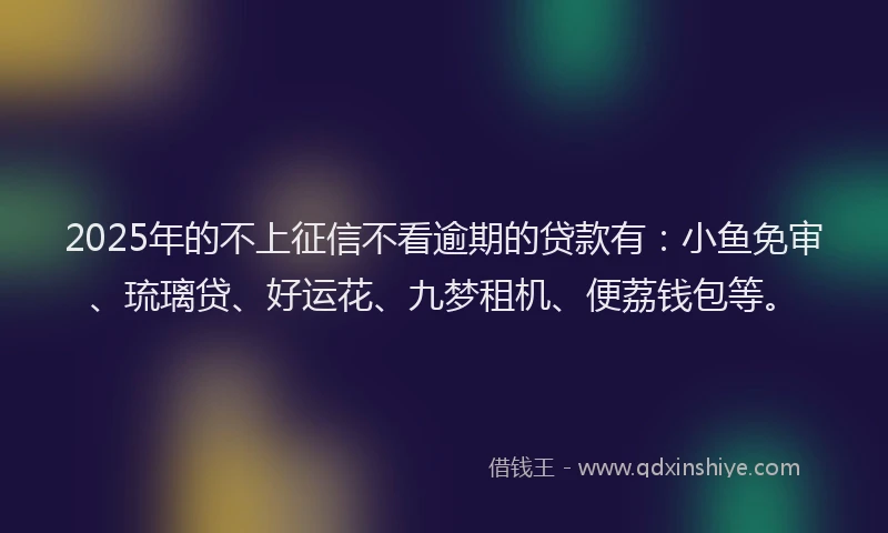 2025年的不上征信不看逾期的贷款有：小鱼免审、琉璃贷、好运花、九梦租机、便荔钱包等。