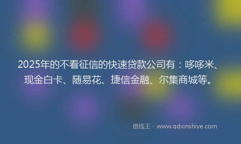 2025年的不看征信的快速贷款公司有：哆哆米、现金白卡、随易花、捷信金融、尔集商城等。