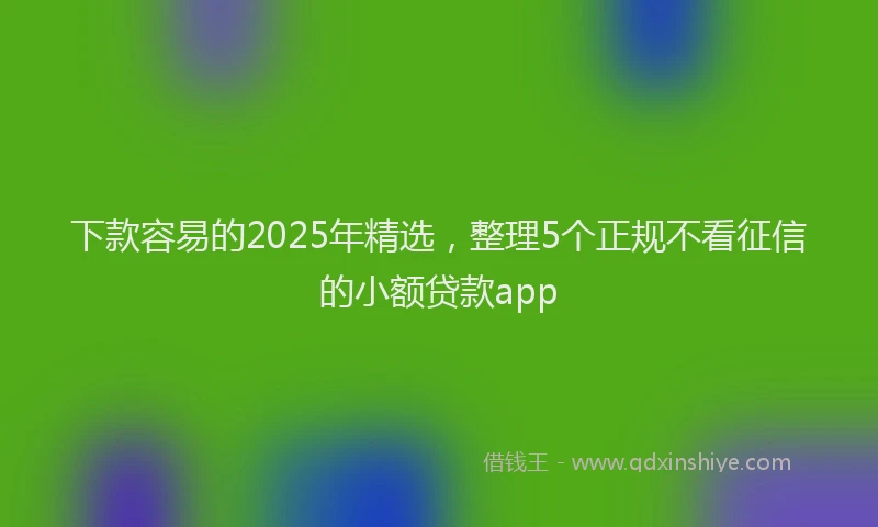 下款容易的2025年精选，整理5个正规不看征信的小额贷款app