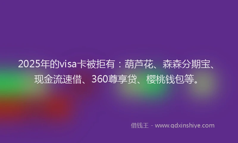 2025年的visa卡被拒有：葫芦花、森森分期宝、现金流速借、360尊享贷、樱桃钱包等。