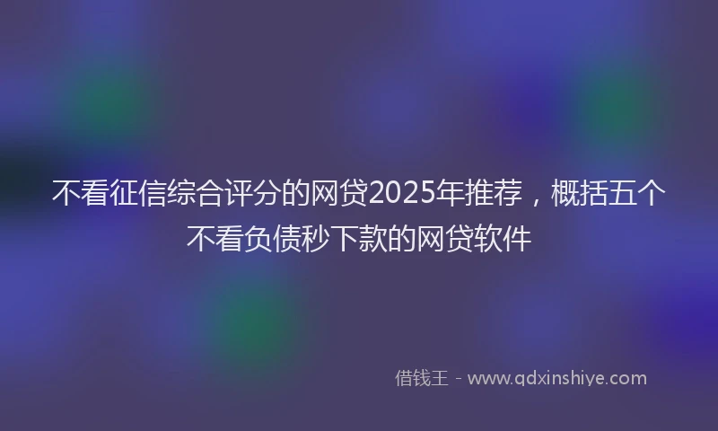 不看征信综合评分的网贷2025年推荐，概括五个不看负债秒下款的网贷软件