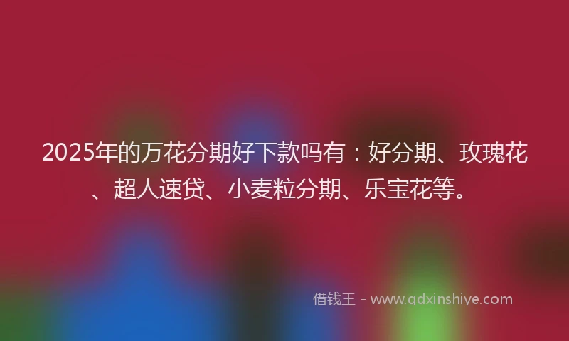 2025年的万花分期好下款吗有：好分期、玫瑰花、超人速贷、小麦粒分期、乐宝花等。
