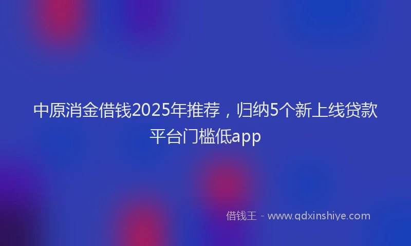 中原消金借钱2025年推荐，归纳5个新上线贷款平台门槛低app