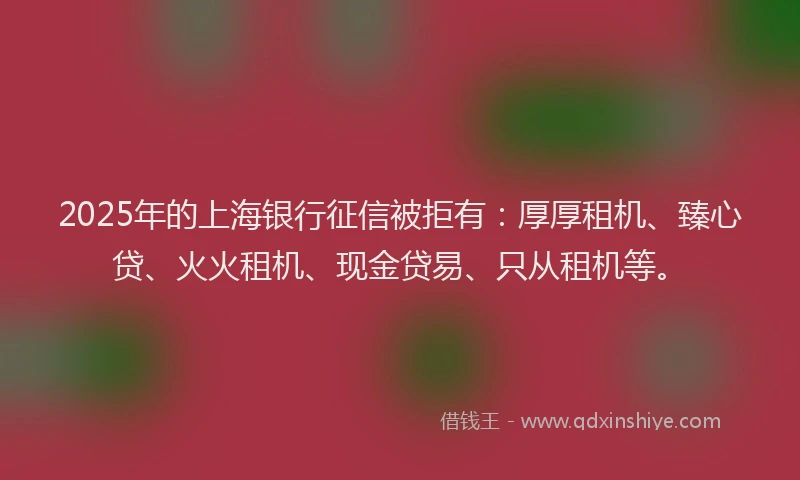 2025年的上海银行征信被拒有：厚厚租机、臻心贷、火火租机、现金贷易、只从租机等。