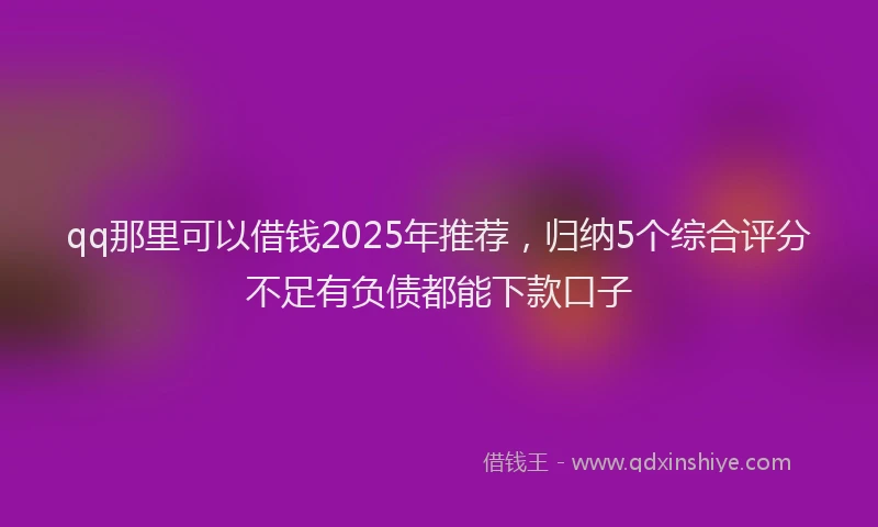 qq那里可以借钱2025年推荐,归纳5个综合评分不足有负债都能下款口子