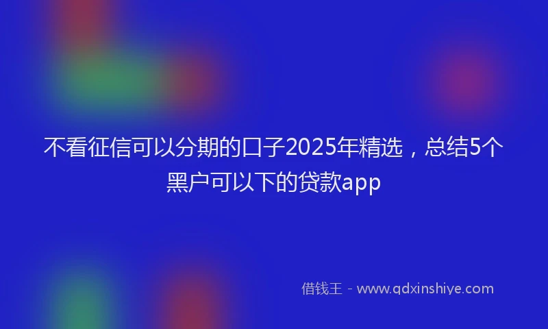 不看征信可以分期的口子2025年精选，总结5个黑户可以下的贷款app