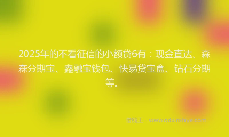 2025年的不看征信的小额贷6有：现金直达、森森分期宝、鑫融宝钱包、快易贷宝盒、钻石分期等。