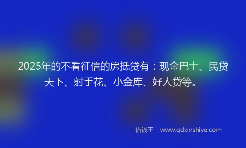 2025年的不看征信的房抵贷有：现金巴士、民贷天下、射手花、小金库、好人贷等。