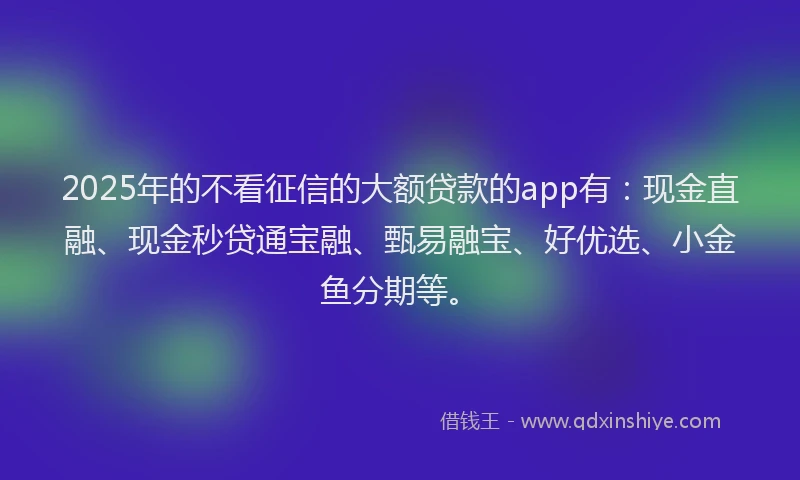 2025年的不看征信的大额贷款的app有：现金直融、现金秒贷通宝融、甄易融宝、好优选、小金鱼分期等。
