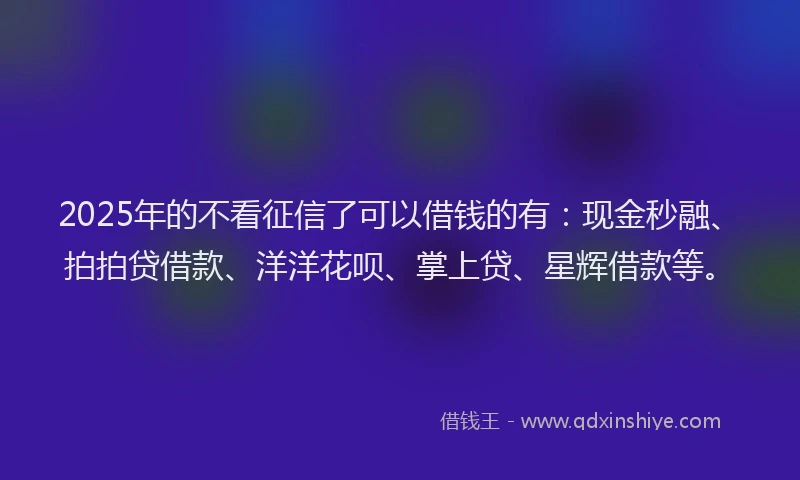2025年的不看征信了可以借钱的有：现金秒融、拍拍贷借款、洋洋花呗、掌上贷、星辉借款等。