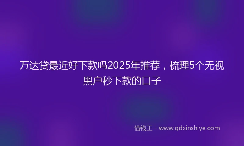 万达贷最近好下款吗2025年推荐，梳理5个无视黑户秒下款的口子