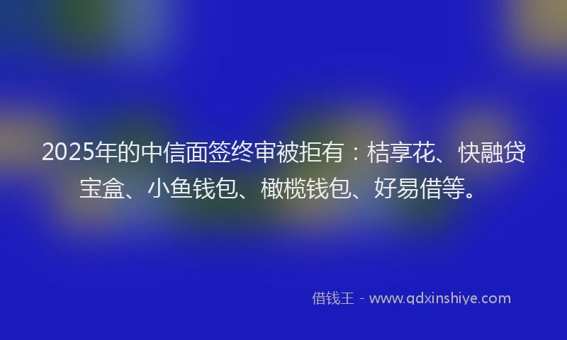 2025年的中信面签终审被拒有：桔享花、快融贷宝盒、小鱼钱包、橄榄钱包、好易借等。