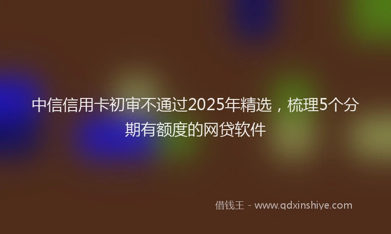 中信信用卡初审不通过2025年精选，梳理5个分期有额度的网贷软件