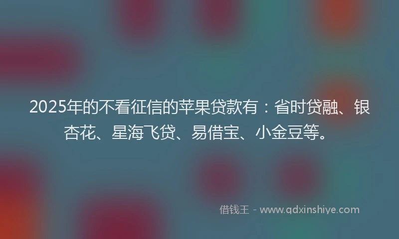 2025年的不看征信的苹果贷款有：省时贷融、银杏花、星海飞贷、易借宝、小金豆等。