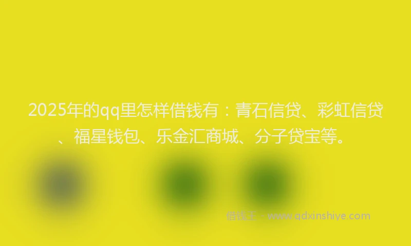 2025年的qq里怎样借钱有：青石信贷、彩虹信贷、福星钱包、乐金汇商城、分子贷宝等。