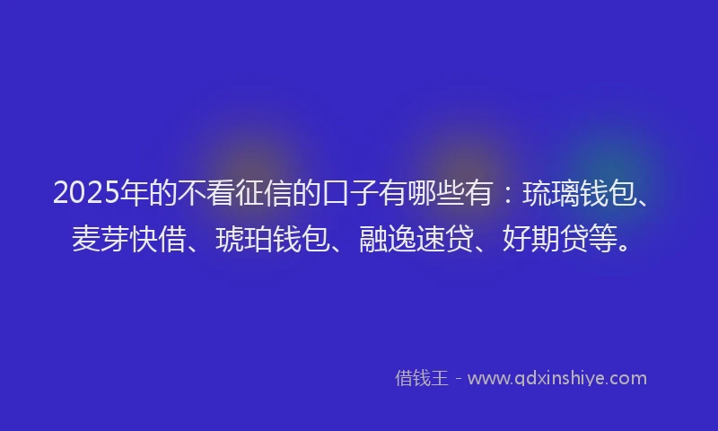 2025年的不看征信的口子有哪些有：琉璃钱包、麦芽快借、琥珀钱包、融逸速贷、好期贷等。