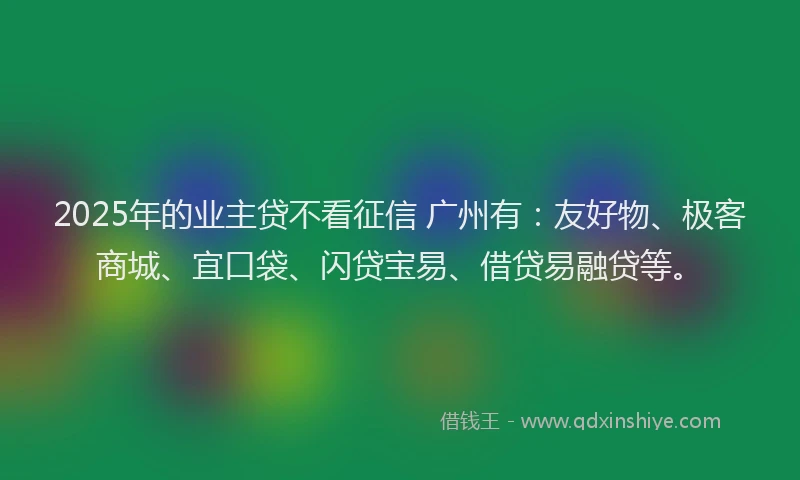 2025年的业主贷不看征信 广州有：友好物、极客商城、宜口袋、闪贷宝易、借贷易融贷等。