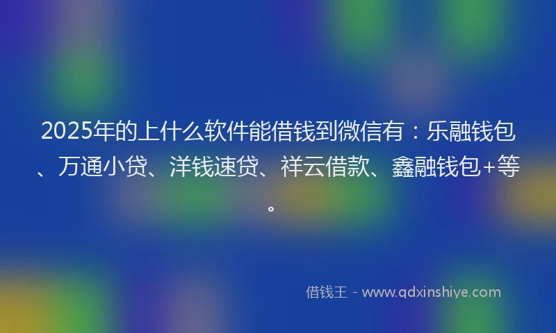 2025年的上什么软件能借钱到微信有：乐融钱包、万通小贷、洋钱速贷、祥云借款、鑫融钱包+等。
