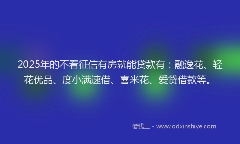 2025年的不看征信有房就能贷款有：融逸花、轻花优品、度小满速借、喜米花、爱贷借款等。