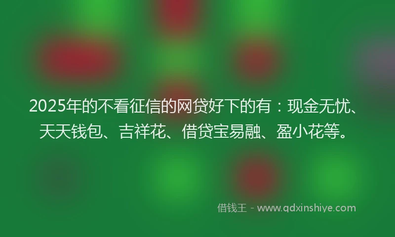 2025年的不看征信的网贷好下的有：现金无忧、天天钱包、吉祥花、借贷宝易融、盈小花等。