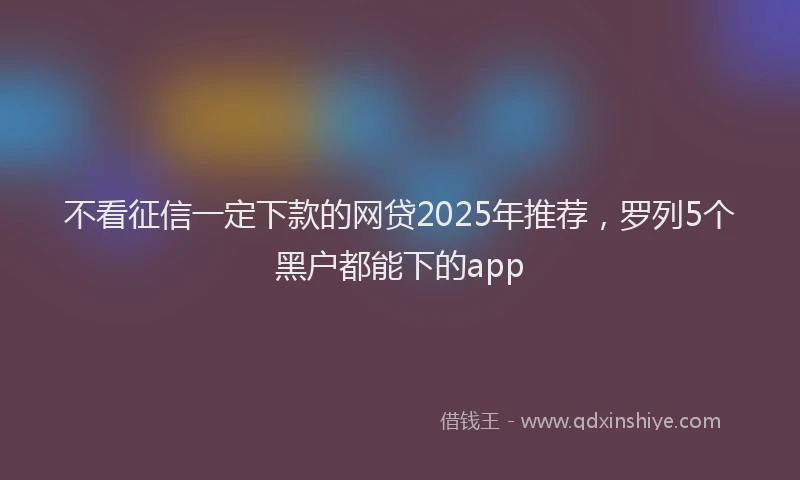 不看征信一定下款的网贷2025年推荐，罗列5个黑户都能下的app