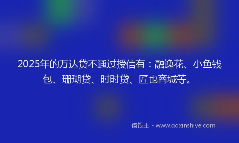 2025年的万达贷不通过授信有：融逸花、小鱼钱包、珊瑚贷、时时贷、匠也商城等。