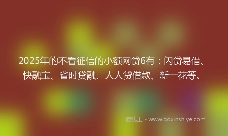 2025年的不看征信的小额网贷6有：闪贷易借、快融宝、省时贷融、人人贷借款、新一花等。