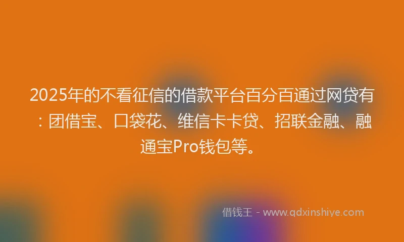 2025年的不看征信的借款平台百分百通过网贷有：团借宝、口袋花、维信卡卡贷、招联金融、融通宝Pro钱包等。