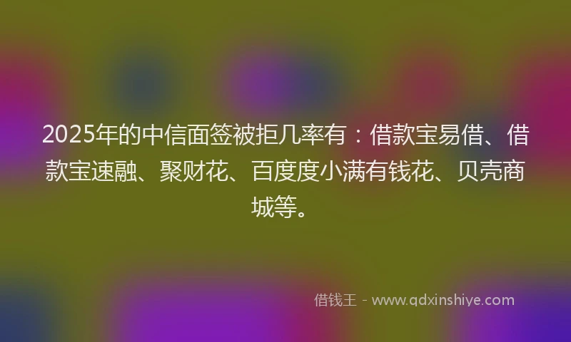 2025年的中信面签被拒几率有：借款宝易借、借款宝速融、聚财花、百度度小满有钱花、贝壳商城等。